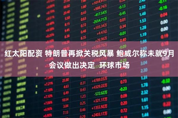 红太阳配资 特朗普再掀关税风暴 鲍威尔称未就9月会议做出决定  环球市场