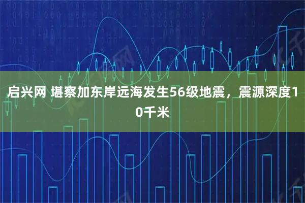 启兴网 堪察加东岸远海发生56级地震，震源深度10千米