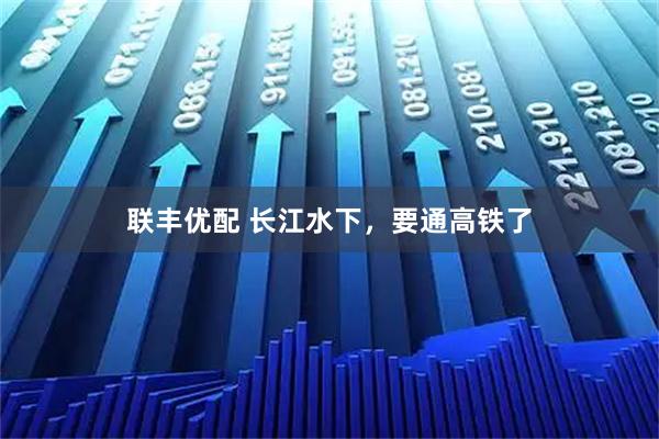 联丰优配 长江水下，要通高铁了