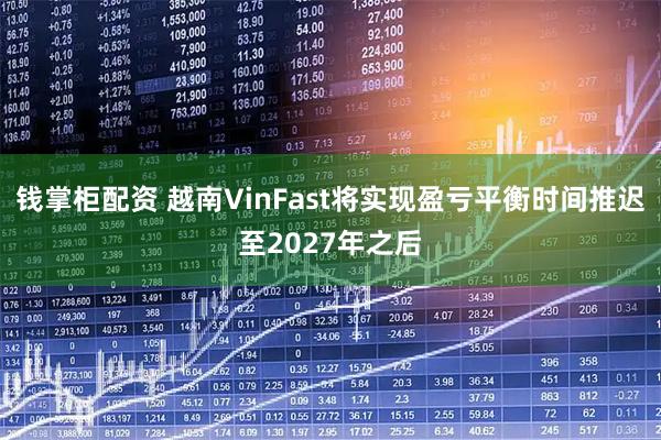 钱掌柜配资 越南VinFast将实现盈亏平衡时间推迟至2027年之后