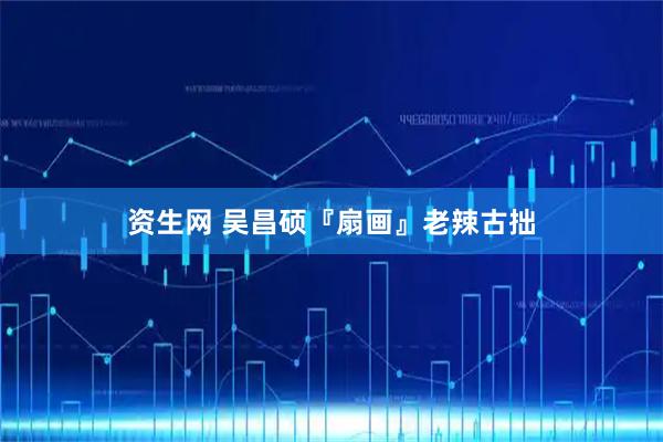 资生网 吴昌硕『扇画』老辣古拙