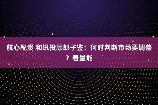 航心配资 和讯投顾郎子鉴:何时判断市场要调整?看量能